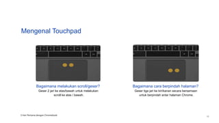 Mengenal Touchpad
Bagaimana melakukan scroll/geser?
Geser 2 jari ke atas/bawah untuk melakukan
scroll ke atas / bawah.
Bagaimana cara berpindah halaman?
Geser tiga jari ke kiri/kanan secara bersamaan
untuk berpindah antar halaman Chrome.
3 Hari Pertama dengan Chromebook
10
 