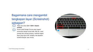 Bagaimana cara mengambil
tangkapan layar (Screenshot)
sebagian?
Tekan dan tahan Ctrl + Shift + Switch
window.
01
Kursor pada Google Chrome akan diganti
sementara dengan tanda bidik. Klik dan seret
persegi atau persegi panjang melintasi bagian
layar yang ingin Anda tangkap, lalu lepaskan
tombol trackpad atau mouse.
02
3 Hari Pertama dengan Chromebook
16
 
