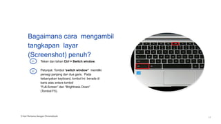 Bagaimana cara mengambil
tangkapan layar
(Screenshot) penuh?
Tekan dan tahan Ctrl + Switch window.
01
Petunjuk: Tombol “switch window” memiliki
persegi panjang dan dua garis. Pada
kebanyakan keyboard, tombol ini berada di
baris atas antara tombol
“Full-Screen” dan “Brightness Down”
(Tombol F5).
02
3 Hari Pertama dengan Chromebook
17
 