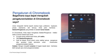 Pengaturan di Chromebook
Bagaimana saya dapat mengubah
pengaturan/setelan di Chromebook
saya?
Untuk mengubah hal-hal seperti resolusi layar, preferensi keyboard,
privasi, keamanan, dan lainnya, Anda perlu membuka
Setelan/Pengaturan yang terletak di sebelah kanan bawah.
Di Chromebook, Anda dapat mengakses Setelan/Pengaturan melalui
waktu di kanan bawah layar Anda.
● Di pojok kanan bawah layar Anda, pilih waktu.
● Pilih Setelan/Pengaturan.
● Gulir ke bawah (scroll down) untuk melihat semua pengaturan
atau gunakan kotak pencarian untuk menemukan
pengaturan/setelan tertentu.
Catatan: Dengan mengklik Lanjutan di bagian bawah akan membuka
lebih banyak opsi untuk pengaturan/setelan.
3 Hari Pertama dengan Chromebook
23
 