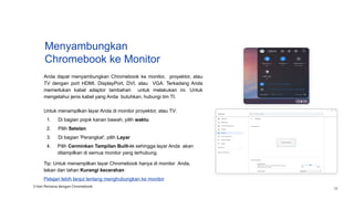 Menyambungkan
Chromebook ke Monitor
Anda dapat menyambungkan Chromebook ke monitor, proyektor, atau
TV dengan port HDMI, DisplayPort, DVI, atau VGA. Terkadang Anda
memerlukan kabel adaptor tambahan untuk melakukan ini. Untuk
mengetahui jenis kabel yang Anda butuhkan, hubungi tim TI.
Untuk menampilkan layar Anda di monitor proyektor, atau TV:
1. Di bagian pojok kanan bawah, pilih waktu
2. Pilih Setelan
3. Di bagian 'Perangkat', pilih Layar
4. Pilih Cerminkan Tampilan Built-in sehingga layar Anda akan
ditampilkan di semua monitor yang terhubung.
Tip: Untuk menampilkan layar Chromebook hanya di monitor Anda,
tekan dan tahan Kurangi kecerahan
Pelajari lebih lanjut tentang menghubungkan ke monitor
3 Hari Pertama dengan Chromebook
28
 