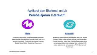 Mote
Ekstensi ini digunakan untuk memberikan komentar
dalam bentuk audio sehingga bentuk umpan balik pun
semakin bervariasi. Ekstensi ini terintegrasi dengan
Google Docs, Slides, Sheets dan Classroom.
Nearpod
Aplikasi ini memudahkan pembelajaran dua arah secara
interaktif dalam kelas menjadi aktif dan menyenangkan.
Dengan Nearpod, siswa akan memiliki kesempatan untuk
berpartisipasi dalam pembelajaran dan melibatkan VR,
objek tiga dimensi, simulasi sains PHET, dan banyak
hal lainnya.
Aplikasi dan Ekstensi untuk
Pembelajaran Interaktif
3 Hari Pertama dengan Chromebook
32
 