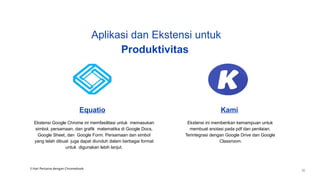 Equatio
Ekstensi Google Chrome ini memfasilitasi untuk memasukan
simbol, persamaan, dan grafik matematika di Google Docs,
Google Sheet, dan Google Form. Persamaan dan simbol
yang telah dibuat juga dapat diunduh dalam berbagai format
untuk digunakan lebih lanjut.
Kami
Ekstensi ini memberikan kemampuan untuk
membuat anotasi pada pdf dan penilaian.
Terintegrasi dengan Google Drive dan Google
Classroom.
Aplikasi dan Ekstensi untuk
Produktivitas
3 Hari Pertama dengan Chromebook
35
 