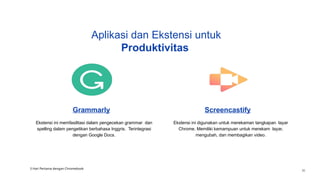 Grammarly
Ekstensi ini memfasilitasi dalam pengecekan grammar dan
spelling dalam pengetikan berbahasa Inggris. Terintegrasi
dengan Google Docs.
Screencastify
Ekstensi ini digunakan untuk merekaman tangkapan layar
Chrome. Memiliki kemampuan untuk merekam layar,
mengubah, dan membagikan video.
Aplikasi dan Ekstensi untuk
Produktivitas
3 Hari Pertama dengan Chromebook
36
 