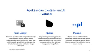 Aplikasi dan Ekstensi untuk
Evaluasi
Form Limiter
Extensi ini digunakan untuk menghentikan Google
Form menerima respons dengan setelan
maksimal jumlah respon, tanggal dan waktu, atau
setelah sel pada spreadsheet sama dengan nilai
tertentu. Hanya terbatas untuk akun Google
Workspace.
Quilgo
Quilgo memungkinkan pengguna untuk
melakukan penghitungan waktu mundur,
perekaman kamera, dan menghindari
kecurangan selama ujian pada saat
menggunakan Google Form.
Plagium
Plagium berguna untuk membantu
pengecekan keaslian sebuah teks dengan
mendeteksi kemungkinan adanya plagiat
(atau penggunaan kembali konten tertentu
secara umum).
3 Hari Pertama dengan Chromebook
38
 