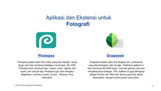 Photopea
Photopea adalah editor foto online yang bisa berjalan tanpa
plugin dan bisa membaca sekaligus menyimpan file .PSD.
Photopea bisa membuat layer, masks, smart objects, text
layers, dan banyak lagi. Photopea juga bisa mengatur
Brightness, Contrast, Levels, Curves, Vibrance, Hue,
Saturation.
Snapseed
Snapseed adalah editor foto lengkap dan profesional
yang dikembangkan oleh Google. Kelebihan aplikasi ini
bisa membuka file RAW tanpa merusak gambar, lalu bisa
mengekspornya sebagai JPG. Aplikasi ini juga dilengkapi
dengan 29 fitur dan filter edit. Semua gaya foto dapat
disesuaikan dengan kontrol presisi yang halus.
Aplikasi dan Ekstensi untuk
Fotografi
3 Hari Pertama dengan Chromebook
42
 