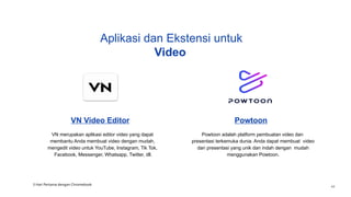 VN Video Editor
VN merupakan aplikasi editor video yang dapat
membantu Anda membuat video dengan mudah,
mengedit video untuk YouTube, Instagram, Tik Tok,
Facebook, Messenger, Whatsapp, Twitter, dll.
Powtoon
Powtoon adalah platform pembuatan video dan
presentasi terkemuka dunia. Anda dapat membuat video
dan presentasi yang unik dan indah dengan mudah
menggunakan Powtoon.
Aplikasi dan Ekstensi untuk
Video
3 Hari Pertama dengan Chromebook
44
 