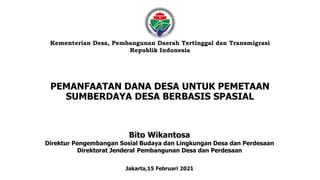 PEMANFAATAN DANA DESA UNTUK PEMETAAN
SUMBERDAYA DESA BERBASIS SPASIAL
Kementerian Desa, Pembangunan Daerah Tertinggal dan Transmigrasi
Republik Indonesia
Bito Wikantosa
Direktur Pengembangan Sosial Budaya dan Lingkungan Desa dan Perdesaan
Direktorat Jenderal Pembangunan Desa dan Perdesaan
Jakarta,15 Februari 2021
 