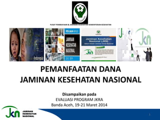 JAMINAN
KESEHATAN
NASIONAL
KEMENKES
PUSAT PEMBIAYAAN & JAMINAN KESEHATAN KEMENTERIAN KESEHATAN
PEMANFAATAN DANA
JAMINAN KESEHATAN NASIONAL
Disampaikan pada
EVALUASI PROGRAM JKRA
Banda Aceh, 19-21 Maret 2014
1
 