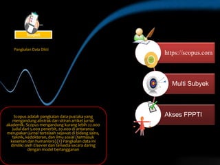 https://scopus.com
Multi Subyek
Akses FPPTIScopus adalah pangkalan data pustaka yang
mengandung abstrak dan sitiran artikel jurnal
akademik. Scopus mengandung kurang lebih 22.000
judul dari 5.000 penerbit, 20.000 di antaranya
merupakan jurnal tertelaah sejawat di bidang sains,
teknik, kedokteran, dan ilmu sosial (termasuk
kesenian dan humaniora).[1] Pangkalan data ini
dimiliki oleh Elsevier dan tersedia secara daring
dengan model berlangganan
Pangkalan Data Dikti
ScopuS
 