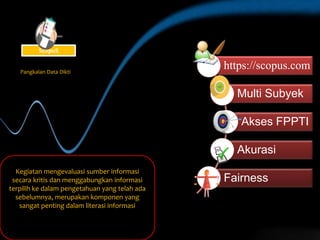 https://scopus.com
Multi Subyek
Akses FPPTI
Akurasi
Fairness
Kegiatan mengevaluasi sumber informasi
secara kritis dan menggabungkan informasi
terpilih ke dalam pengetahuan yang telah ada
sebelumnya, merupakan komponen yang
sangat penting dalam literasi informasi
Pangkalan Data Dikti
ScopuS
 
