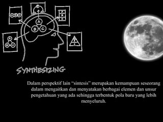 Dalam perspektif lain “sintesis” merupakan kemampuan seseorang
dalam mengaitkan dan menyatakan berbagai elemen dan unsur
pengetahuan yang ada sehingga terbentuk pola baru yang lebih
menyeluruh.
 
