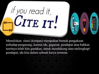 Menuliskan sitasi (kutipan) merupakan bentuk pengakuan
terhadap pengarang, karena ide, gagasan, pendapat atau bahkan
teorinya telah kita gunakan, untuk mendukung atau melengkapi
pendapat, ide kita dalam sebuah karya tertentu.
 