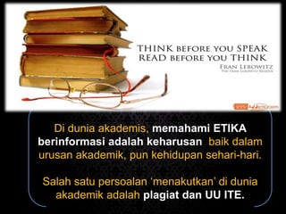Di dunia akademis, memahami ETIKA
berinformasi adalah keharusan, baik dalam
urusan akademik, pun kehidupan sehari-hari.
Salah satu persoalan ‘menakutkan’ di dunia
akademik adalah plagiat dan UU ITE.
 