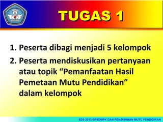 TUGAS 1
1. Peserta dibagi menjadi 5 kelompok
2. Peserta mendiskusikan pertanyaan
atau topik “Pemanfaatan Hasil
Pemetaan Mutu Pendidikan”
dalam kelompok

 