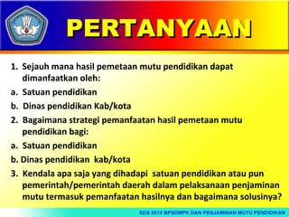 PERTANYAAN
1. Sejauh mana hasil pemetaan mutu pendidikan dapat
dimanfaatkan oleh:
a. Satuan pendidikan
b. Dinas pendidikan Kab/kota
2. Bagaimana strategi pemanfaatan hasil pemetaan mutu
pendidikan bagi:
a. Satuan pendidikan
b. Dinas pendidikan kab/kota
3. Kendala apa saja yang dihadapi satuan pendidikan atau pun
pemerintah/pemerintah daerah dalam pelaksanaan penjaminan
mutu termasuk pemanfaatan hasilnya dan bagaimana solusinya?

 