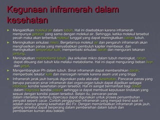 Kegunaan iinnffrraammeerraahh ddaallaamm 
kkeesseehhaattaann 
► MMeennggaakkttiiffkkaann mmoolleekkuull aaiirr ddaallaamm ttuubbuuhh.. HHaall iinnii ddiisseebbaabbkkaann kkaarreennaa iinnffrraammeerraahh 
mmeemmppuunnyyaaii ggeettaarraann yyaanngg ssaammaa ddeennggaann mmoolleekkuull aaiirr.. SSeehhiinnggggaa,, kkeettiikkaa mmoolleekkuull tteerrsseebbuutt 
ppeeccaahh mmaakkaa aakkaann tteerrbbeennttuukkmmoolleekkuull ttuunnggggaall yyaanngg ddaappaatt mmeenniinnggkkaattkkaann ccaaiirraann ttuubbuuhh.. 
► MMeenniinnggkkaattkkaann ssiirrkkuullaassii mmiikkrroo.. BBeerrggeettaarrnnyyaa mmoolleekkuull aaiirr ddaann ppeennggaarruuhh iinnffrraammeerraahh aakkaann 
mmeenngghhaassiillkkaann ppaannaass yyaanngg mmeennyyeebbaabbkkaann ppeemmbbuulluuhh kkaappiilleerr mmeemmbbeessaarr,, ddaann 
mmeenniinnggkkaattkkaann tteemmppeerraattuurr kkuulliitt,, mmeemmppeerrbbaaiikkii ssiirrkkuullaassii ddaarraahh ddaann mmeenngguurraannii tteekkaannaann 
jjaannttuunngg.. 
► MMeenniinnggkkaattkkaann mmeettaabboolliissmmee ttuubbuuhh.. jjiikkaa ssiirrkkuullaassii mmiikkrroo ddaallaamm ttuubbuuhh mmeenniinnggkkaatt,, rraaccuunn 
ddaappaatt ddiibbuuaanngg ddaarrii ttuubbuuhh kkiittaa mmeellaalluuii mmeettaabboolliissmmee.. HHaall iinnii ddaappaatt mmeenngguurraannggii bbeebbaann lliivveerr 
ddaann ggiinnjjaall.. 
► MMeennggeemmbbaannggkkaann PPhh ddaallaamm ttuubbuuhh.. SSiinnaarr iinnffrraammeerraahh ddaappaatt mmeemmbbeerrssiihhkkaann ddaarraahh,, 
mmeemmppeerrbbaaiikkii tteekkssttuurr kkuulliitt ddaann mmeenncceeggaahh rreemmaattiikk kkaarreennaa aassaamm uurraatt yyaanngg ttiinnggggii.. 
► IInnffrraammeerraahh jjaarraakk jjaauuhh bbaannyyaakk ddiigguunnaakkaann ppaaddaa aallaatt--aallaatt kkeesseehhaattaann.. PPaannccaarraann ppaannaass yyaanngg 
bbeerruuppaa ppaannccaarraann ssiinnaarr iinnffrraammeerraahh ddaarrii oorrggaann--oorrggaann ttuubbuuhh ddaappaatt ddiijjaaddiikkaann sseebbaaggaaii 
iinnffoorrmmaassii kkoonnddiissii kkeesseehhaattaann oorrggaann tteerrsseebbuutt.. HHaall iinnii ssaannggaatt bbeerrmmaannffaaaatt bbaaggii ddookktteerr 
ddaallaamm ddiiaaggnnoossiiss kkoonnddiissii ppaassiieenn sseehhiinnggggaa iiaa ddaappaatt mmeemmbbuuaatt kkeeppuuttuussaann ttiinnddaakkaann yyaanngg 
sseessuuaaii ddeennggaann kkoonnddiissii ppaassiieenn tteerrsseebbuutt.. SSeellaaiinn iittuu,, ppaannccaarraann ppaannaass 
ddaallaamm iinntteennssiittaass tteerrtteennttuu ddiippeerrccaayyaa ddaappaatt ddiigguunnaakkaann uunnttuukk pprroosseess ppeennyyeemmbbuuhhaann 
ppeennyyaakkiitt sseeppeerrttii ccaaccaarr.. CCoonnttoohh ppeenngggguunnaaaann iinnffrraammeerraahh yyaanngg mmeennjjaaddii ttrreenndd ssaaaatt iinnii 
aaddaallaahh aaddaannyyaa ggeellaanngg kkeesseehhaattaann BBiioo FFiirr.. DDeennggaann mmeemmaannffaaaattkkaann iinnffrraammeerraahh jjaarraakk jjaauuhh,, 
ggeellaanngg tteerrsseebbuutt ddaappaatt bbeerrppeerraanngg ddaallaamm ppeemmbbeerrssiihhaann ddaallaamm ttuubbuuhh ddaann 
ppeemmbbaassmmiiaann kkuummaann aattaauu bbaakktteerrii.. 
 