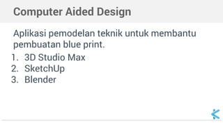 Computer Aided Design
Aplikasi pemodelan teknik untuk membantu
pembuatan blue print.
1. 3D Studio Max
2. SketchUp
3. Blender
 