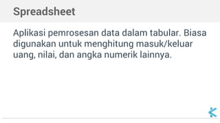Spreadsheet
Aplikasi pemrosesan data dalam tabular. Biasa
digunakan untuk menghitung masuk/keluar
uang, nilai, dan angka numerik lainnya.
 