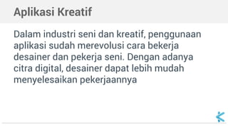 Aplikasi Kreatif
Dalam industri seni dan kreatif, penggunaan
aplikasi sudah merevolusi cara bekerja
desainer dan pekerja seni. Dengan adanya
citra digital, desainer dapat lebih mudah
menyelesaikan pekerjaannya
 