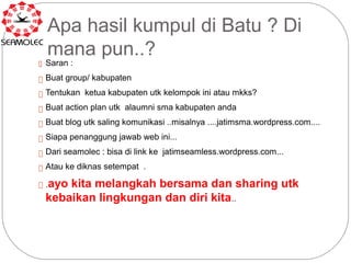 Apa hasil kumpul di Batu ? Di
  mana pun..?
 Saran :

 Buat group/ kabupaten

 Tentukan ketua kabupaten utk kelompok ini atau mkks?

 Buat action plan utk alaumni sma kabupaten anda

 Buat blog utk saling komunikasi ..misalnya ....jatimsma.wordpress.com....

 Siapa penanggung jawab web ini...

 Dari seamolec : bisa di link ke jatimseamless.wordpress.com...

 Atau ke diknas setempat .

 ayo kita melangkah bersama dan sharing utk
.

 kebaikan lingkungan dan diri kita..
 