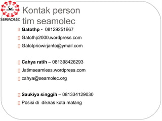 Kontak person
  tim seamolec
 Gatothp - 08129251667

 Gatothp2000.wordpress.com

 Gatotpriowirjanto@ymail.com



 Cahya ratih – 081398426293

 Jatimseamless.wordpress.com

 cahya@seamolec.org



 Saukiya singgih – 081334129030

 Posisi di diknas kota malang
 