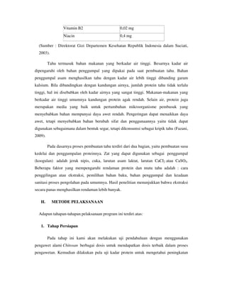 Vitamin B2 0,02 mg
Niacin 0,4 mg
(Sumber : Direktorat Gizi Departemen Kesehatan Republik Indonesia dalam Suciati,
2003).
Tahu termasuk bahan makanan yang berkadar air tinggi. Besarnya kadar air
dipengaruhi oleh bahan penggumpal yang dipakai pada saat pembuatan tahu. Bahan
penggumpal asam menghasilkan tahu dengan kadar air lebih tinggi dibanding garam
kalsium. Bila dibandingkan dengan kandungan airnya, jumlah protein tahu tidak terlalu
tinggi, hal ini disebabkan oleh kadar airnya yang sangat tinggi. Makanan-makanan yang
berkadar air tinggi umumnya kandungan protein agak rendah. Selain air, protein juga
merupakan media yang baik untuk pertumbuhan mikroorganisme pembusuk yang
menyebabkan bahan mempunyai daya awet rendah. Pengeringan dapat menaikkan daya
awet, tetapi menyebabkan bahan berubah sifat dan penggunaannya yaitu tidak dapat
digunakan sebagaimana dalam bentuk segar, tetapi dikonsumsi sebagai kripik tahu (Fazani,
2009).
Pada dasarnya proses pembuatan tahu terdiri dari dua bagian, yaitu pembuatan susu
kedelai dan penggumpalan proteinnya. Zat yang dapat digunakan sebagai penggumpal
(koogulan) adalah jeruk nipis, cuka, larutan asam laktat, larutan CaCI2 atau CaSO4.
Beberapa faktor yang mempengaruhi rendaman protein dan mutu tahu adalah : cara
penggilingan atau ekstraksi, pemilihan bahan baku, bahan penggumpal dan keadaan
sanitasi proses pengolahan pada umumnya. Hasil penelitian menunjukkan bahwa ekstraksi
secara panas menghasilkan rendaman lebih banyak.
H. METODE PELAKSANAAN
Adapun tahapan-tahapan pelaksanaan program ini terdiri atas:
1. Tahap Persiapan
Pada tahap ini kami akan melakukan uji pendahuluan dengan menggunakan
pengawet alami Chitosan berbagai dosis untuk mendapatkan dosis terbaik dalam proses
pengawetan. Kemudian dilakukan pula uji kadar protein untuk mengetahui peningkatan
 