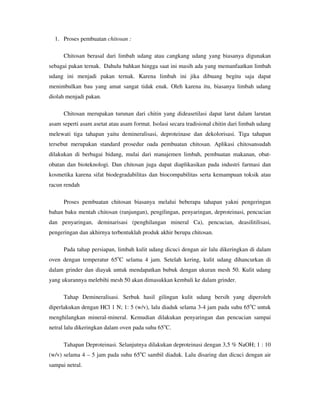 1. Proses pembuatan chitosan :
Chitosan berasal dari limbah udang atau cangkang udang yang biasanya digunakan
sebagai pakan ternak. Dahulu bahkan hingga saat ini masih ada yang memanfaatkan limbah
udang ini menjadi pakan ternak. Karena limbah ini jika dibuang begitu saja dapat
menimbulkan bau yang amat sangat tidak enak. Oleh karena itu, biasanya limbah udang
diolah menjadi pakan.
Chitosan merupakan turunan dari chitin yang dideasetilasi dapat larut dalam larutan
asam seperti asam asetat atau asam format. Isolasi secara tradisional chitin dari limbah udang
melewati tiga tahapan yaitu demineralisasi, deproteinase dan dekolorisasi. Tiga tahapan
tersebut merupakan standard prosedur oada pembuatan chitosan. Aplikasi chitosansudah
dilakukan di berbagai bidang, mulai dari manajemen limbah, pembuatan makanan, obat-
obatan dan bioteknologi. Dan chitosan juga dapat diaplikasikan pada industri farmasi dan
kosmetika karena sifat biodegradabilitas dan biocompabilitas serta kemampuan toksik atau
racun rendah
Proses pembuatan chitosan biasanya melalui beberapa tahapan yakni pengeringan
bahan baku mentah chitosan (ranjungan), pengilingan, penyaringan, deproteinasi, pencucian
dan penyaringan, deminarisasi (penghilangan mineral Ca), pencucian, deasilitilisasi,
pengeringan dan akhirnya terbentuklah produk akhir berupa chitosan.
Pada tahap persiapan, limbah kulit udang dicuci dengan air lalu dikeringkan di dalam
oven dengan temperatur 65o
C selama 4 jam. Setelah kering, kulit udang dihancurkan di
dalam grinder dan diayak untuk mendapatkan bubuk dengan ukuran mesh 50. Kulit udang
yang ukurannya melebihi mesh 50 akan dimasukkan kembali ke dalam grinder.
Tahap Demineralisasi. Serbuk hasil gilingan kulit udang bersih yang diperoleh
diperlakukan dengan HCl 1 N; 1: 5 (w/v), lalu diaduk selama 3-4 jam pada suhu 65o
C untuk
menghilangkan mineral-mineral. Kemudian dilakukan penyaringan dan pencucian sampai
netral lalu dikeringkan dalam oven pada suhu 65o
C.
Tahapan Deproteinasi. Selanjutnya dilakukan deproteinasi dengan 3,5 % NaOH; 1 : 10
(w/v) selama 4 – 5 jam pada suhu 65o
C sambil diaduk. Lalu disaring dan dicuci dengan air
sampai netral.
 