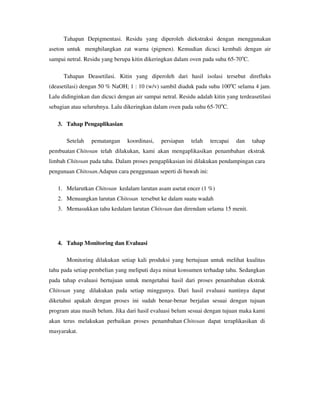 Tahapan Depigmentasi. Residu yang diperoleh diekstraksi dengan menggunakan
aseton untuk menghilangkan zat warna (pigmen). Kemudian dicuci kembali dengan air
sampai netral. Residu yang berupa kitin dikeringkan dalam oven pada suhu 65-70o
C.
Tahapan Deasetilasi. Kitin yang diperoleh dari hasil isolasi tersebut direfluks
(deasetilasi) dengan 50 % NaOH; 1 : 10 (w/v) sambil diaduk pada suhu 100o
C selama 4 jam.
Lalu didinginkan dan dicuci dengan air sampai netral. Residu adalah kitin yang terdeasetilasi
sebagian atau seluruhnya. Lalu dikeringkan dalam oven pada suhu 65-70o
C.
3. Tahap Pengaplikasian
Setelah pematangan koordinasi, persiapan telah tercapai dan tahap
pembuatan Chitosan telah dilakukan, kami akan mengaplikasikan penambahan ekstrak
limbah Chitosan pada tahu. Dalam proses pengaplikasian ini dilakukan pendampingan cara
pengunaan Chitosan.Adapun cara penggunaan seperti di bawah ini:
1. Melarutkan Chitosan kedalam larutan asam asetat encer (1 %)
2. Menuangkan larutan Chitosan tersebut ke dalam suatu wadah
3. Memasukkan tahu kedalam larutan Chitosan dan direndam selama 15 menit.
4. Tahap Monitoring dan Evaluasi
Monitoring dilakukan setiap kali produksi yang bertujuan untuk melihat kualitas
tahu pada setiap pembelian yang meliputi daya minat konsumen terhadap tahu. Sedangkan
pada tahap evaluasi bertujuan untuk mengetahui hasil dari proses penambahan ekstrak
Chitosan yang dilakukan pada setiap minggunya. Dari hasil evaluasi nantinya dapat
diketahui apakah dengan proses ini sudah benar-benar berjalan sesuai dengan tujuan
program atau masih belum. Jika dari hasil evaluasi belum sesuai dengan tujuan maka kami
akan terus melakukan perbaikan proses penambahan Chitosan dapat teraplikasikan di
masyarakat.
 
