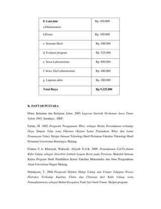 8. Lain-lain
a.Dokumentasi
Rp. 450.000
b.Poster Rp. 350.000
c. Seminar Hasil Rp. 500.000
d. Evaluasi program Rp. 525.000
e. Sewa Laboratorium Rp. 800.000
f. Sewa Alat Laboratorium Rp. 400.000
g. Laporan akhir Rp. 200.000
Total Biaya Rp 9.225.000
K. DAFTAR PUSTAKA
Dinas Kelautan dan Kelautan Jatim. 2005. Laporan Statistik Perikanan Jawa Timur
Tahun 2005. Surabaya : DKP.
Farida, M. 2002. Pengaruh Penggunaan Whey sebagai Media Perendaman terhadap
Daya Simpan Tahu yang Dikemas (Kajian Lama Penundaan Whey dan Lama
Pemanasan Tahu). Skripsi Jurusan Teknologi Hasil Pertanian Fakultas Teknologi Hasil
Pertanian Universitas Brawijaya, Malang.
Firdaus U.A, Khoriyah, Wahyudi, Alziyah N.A.K. 2009. Pemanfaatan CaCO3 dalam
Kulit Udang sebagai Absorben Limbah Logam Berat pada Perairan. Makalah Jurusan
Kimia Program Studi Pendidikan Kimia Fakultas Matematika dan Ilmu Pengetahuan
Alam Universitas Negeri Malang.
Handayani, T. 2004. Pengaruh Habitat Hidup Udang dan Urutan Tahapan Proses
Ekstraksi Terhadap Kualitas Chitin dan Chitosan dari Kulit Udang serta
Pemanfaatannya sebagai Bahan Koogulasi Pada Sari buah Tomat. Skripsi program
 