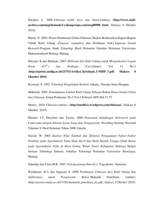 Hardjito, L. 2006. Chitosan Lebih Awet dan Aman (online), (http://www.mail-
archive.com/majelismuda@yahoogroups.com/msg00980 html. Diakses 8 Oktober
2010).
Harini, N .2003. Proses Pembuatan Chitin-Chitosan (Kajian Berdasarkan Bagian-Bagian
Tubuh Kulit Udang (Penaeus vannamei) dan Perlakuan fisik). Laporan Grand
Research Program Studi Teknologi Hasil Pertanian Fakultas Pertanian Universitas
Muhammadiyah Malang, Malang.
Haryani, K dan Budiyati. 2007. Khitosan dari Kulit Udang untuk Mengadsorbsi Logam
Krom (Cr6+
) dan Tembaga (Cu) (online), Vol. 11 No.2
(http://eprints.undip.ac.id/2175/1/Artikel_Kristinah_UNDIP_7.pdf. Diakses 8
Oktober 2010).
Koswara, S. 1992. Teknologi Pengolahan Kedelai. Jakarta : Pustaka Sinar Harapan.
Mahmiah. 2005. Pemanfaatan Limbah Kulit Udang Sebagai Bahan Dasar Isolasi Chitin
dan Chitosan. Jurnal Perikanan, No.2 Vol.1 Februari 2005 Hal.71-75
Mudzz. 2010. Chitosan (online), (http://mudhzz.wordpress.com/chitosan/. Diakses 6
Oktober 2010).
Murtini, J.T, Dwiyitno dan Yusma. 2008. Penurunan Kandungan Kolesterol pada
Cumi-cumi dengan Kitosan Larut Asam dan Pengepresan. Prosiding Seminar Nasional
Tahunan V Hasil Kelautan Tahun 2008. Jakarta.
Suciati, W. 2003. Analisis Nilai Tambah dan Efisiensi Penggunaan Faktor-Faktor
Produksi pada Agroindustri Tahu Skala Kecil dan Skala Rumah Tangga (Studi Kasus
pada Agroindustri Tahu di Desa Gedog Wetan Turen Kabupaten Malang). Skripsi
Jurusan Teknologi Industri, Fakultas Teknologi Pertanian Universitas Brawijaya,
Malang.
Suhardjo dan Clara M.K. 1992. Prinsip-prinsip Ilmu Gizi. Yogyakarta : Kanisius.
Wardaniati, R.A dan Sugiyani S. 2009. Pembuatan Chitosan dari Kulit Udang dan
Aplikasinya untuk Pengawetan Bakso. Makalah Penelitian, (online),
(http://eprints.undip.ac.id/1718/1/makalah_penelitian_fix.pdf , diakses, 8 Oktober 2010).
 