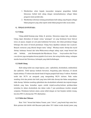 1. Memberikan solusi kepada masyarakat mengenai pengolahan limbah
khususnya limbah kulit udang dengan memanfaatkannya sebagai bahan
pengawet alami produk tahu.
2. Memberikan informasi tentang pemanfaatan kulit udang yang berguna sebagai
bahan pengawet yang sehat seperti untuk bahan pengawet tahu secara alami.
G. TINJAUAN PUSTAKA
G.1 Udang
Udang adalah binatang yang hidup di perairan, khususnya sungai, laut, atau danau.
Udang dapat ditemukan di hampir semua "genangan" air yang berukuran besar baik air
tawar, air payau, maupun air asin pada kedalaman bervariasi, dari dekat permukaan hingga
beberapa ribu meter di bawah permukaan. Udang biasa dijadikan makanan laut (seafood).
Banyak crustaceae yang dikenal dengan nama "udang". Misalnya mantis shrimp dan mysid
shrimp, keduanya berasal dari kelas Malacostraca sebagai udang sejati, tetapi berasal dari
ordo berbeda, yaitu Stomatopoda dan Mysidaceae. Triops longicaudatus dan Triops
cancriformis juga merupakan hewan populer di air tawar, dan sering disebut udang, walaupun
mereka berasal dari Notostraca, kelompok yang tidak berhubungan.
G.2 Kulit Udang
Kulit udang terdiri atas empat lapisan, yaitu : epikutikula, eksokutikula, endokutikula
dan epidermis. Tebal tipisnya kutikula bervariasi, bergantung pada lokasinya, di daerah
kepala tebalnya 75 mikron dan daerah lunak di bagian pangkal kaki hanya 5 mikron. Kutikula
terdiri dari 38,7% zat anorganik yang mengandung 98,5% kalsium. Pada waktu
moulting chitin dan protein dari kulit yang lama lebih dulu diserap dan bahan anorganiknya
tidak diserap. Sebelum moulting epikutikula dan eksokutikula terbentuk dan terpisah dengan
kutikula yang lama, kemudian segera setelah terjadi moulting kalsium perlahan-lahan
tertimbun ke dalam eksokutikula dan dalam waktu 5 jam penimbunan tersebut menjadi
sempurna. Pertukaran kalsium antara cairan tubuh dengan air laut berjalan melalui insang,
kira-kira 90% Ca diserap dan 79% dikeluarkan .
G.3 Chitin dan Chitosan
Kata ”kitin” berasal dari bahasa Yunani, yaitu ”chiton”, yang berarti baju rantai besi.
Kitin pertama kali diteliti oleh Bracanot pada tahun 1811 dalam residu ekstrak jamur yang
 
