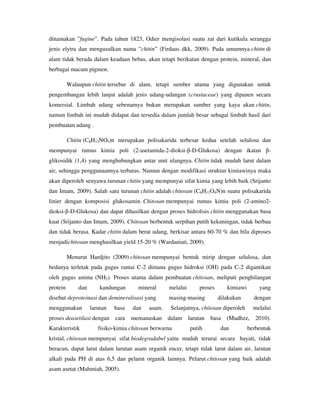 dinamakan ”fugine”. Pada tahun 1823, Odier mengisolasi suatu zat dari kutikula serangga
jenis elytra dan mengusulkan nama ”chitin” (Firdaus dkk, 2009). Pada umumnya chitin di
alam tidak berada dalam keadaan bebas, akan tetapi berikatan dengan protein, mineral, dan
berbagai macam pigmen.
Walaupun chitin tersebar di alam, tetapi sumber utama yang digunakan untuk
pengembangan lebih lanjut adalah jenis udang-udangan (crustaceae) yang dipanen secara
komersial. Limbah udang sebenarnya bukan merupakan sumber yang kaya akan chitin,
namun limbah ini mudah didapat dan tersedia dalam jumlah besar sebagai limbah hasil dari
pembuatan udang .
Chitin (C8H13NO5)n merupakan polisakarida terbesar kedua setelah selulosa dan
mempunyai rumus kimia poli (2-asetamida-2-dioksi-β-D-Glukosa) dengan ikatan β-
glikosidik (1,4) yang menghubungkan antar unit ulangnya. Chitin tidak mudah larut dalam
air, sehingga penggunaannya terbatas. Namun dengan modifikasi struktur kimiawinya maka
akan diperoleh senyawa turunan chitin yang mempunyai sifat kimia yang lebih baik (Srijanto
dan Imam, 2009). Salah satu turunan chitin adalah chitosan (C6H11O4N)n suatu polisakarida
linier dengan komposisi glukosamin. Chitosan mempunyai rumus kimia poli (2-amino2-
dioksi-β-D-Glukosa) dan dapat dihasilkan dengan proses hidrolisis chitin menggunakan basa
kuat (Srijanto dan Imam, 2009). Chitosan berbentuk serpihan putih kekuningan, tidak berbau
dan tidak berasa. Kadar chitin dalam berat udang, berkisar antara 60-70 % dan bila diproses
menjadichitosan menghasilkan yield 15-20 % (Wardaniati, 2009).
Menurut Hardjito (2009) chitosan mempunyai bentuk mirip dengan selulosa, dan
bedanya terletak pada gugus rantai C-2 dimana gugus hidroksi (OH) pada C-2 digantikan
oleh gugus amina (NH2). Proses utama dalam pembuatan chitosan, meliputi penghilangan
protein dan kandungan mineral melalui proses kimiawi yang
disebut deproteinasi dan demineralisasi yang masing-masing dilakukan dengan
menggunakan larutan basa dan asam. Selanjutnya, chitosan diperoleh melalui
proses deasetilasi dengan cara memanaskan dalam larutan basa (Mudhzz, 2010).
Karakteristik fisiko-kimia chitosan berwarna putih dan berbentuk
kristal, chitosan mempunyai sifat biodegradabel yaitu mudah terurai secara hayati, tidak
beracun, dapat larut dalam larutan asam organik encer, tetapi tidak larut dalam air, larutan
alkali pada PH di atas 6,5 dan pelarut organik lainnya. Pelarut chitosan yang baik adalah
asam asetat (Mahmiah, 2005).
 