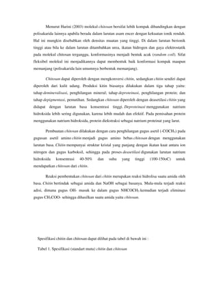 Menurut Harini (2003) molekul chitosan bersifat lebih kompak dibandingkan dengan
polisakarida lainnya apabila berada dalam larutan asam encer dengan kekuatan ionik rendah.
Hal ini mungkin disebabkan oleh densitas muatan yang tinggi. Di dalam larutan berionik
tinggi atau bila ke dalam larutan ditambahkan urea, ikatan hidrogen dan gaya elektrostatik
pada molekul chitosan terganggu, konformasinya menjadi bentuk acak (random coil). Sifat
fleksibel molekul ini menjadikannya dapat membentuk baik konformasi kompak maupun
memanjang (polisakarida lain umumnya berbentuk memanjang).
Chitosan dapat diperoleh dengan mengkonversi chitin, sedangkan chitin sendiri dapat
diperoleh dari kulit udang. Produksi kitin biasanya dilakukan dalam tiga tahap yaitu:
tahap demineralisasi, penghilangan mineral; tahap deproteinasi, penghilangan protein; dan
tahap depigmentasi, pemutihan. Sedangkan chitosan diperoleh dengan deasetilasi chitin yang
didapat dengan larutan basa konsentrasi tinggi. Deproteinasi menggunakan natrium
hidroksida lebih sering digunakan, karena lebih mudah dan efektif. Pada pemisahan protein
menggunakan natrium hidroksida, protein diekstraksi sebagai natrium proteinat yang larut.
Pembuatan chitosan dilakukan dengan cara penghilangan gugus asetil (-COCH3) pada
gugusan asetil amino chitin menjadi gugus amino bebas chitosan dengan menggunakan
larutan basa. Chitin mempunyai struktur kristal yang panjang dengan ikatan kuat antara ion
nitrogen dan gugus karboksil, sehingga pada proses deasetilasi digunakan larutan natrium
hidroksida konsentrasi 40-50% dan suhu yang tinggi (100-150oC) untuk
mendapatkan chitosan dari chitin.
Reaksi pembentukan chitosan dari chitin merupakan reaksi hidrolisa suatu amida oleh
basa. Chitin bertindak sebagai amida dan NaOH sebagai basanya. Mula-mula terjadi reaksi
adisi, dimana gugus OH- masuk ke dalam gugus NHCOCH3 kemudian terjadi eliminasi
gugus CH3COO- sehingga dihasilkan suatu amida yaitu chitosan.
Spesifikasi chitin dan chitosan dapat dilihat pada tabel di bawah ini :
Tabel 1. Spesifikasi (standart mutu) chitin dan chitosan
 