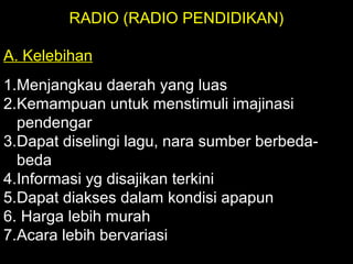 RADIO (RADIO PENDIDIKAN)
A. Kelebihan
1.Menjangkau daerah yang luas
2.Kemampuan untuk menstimuli imajinasi
pendengar
3.Dapat diselingi lagu, nara sumber berbeda-
beda
4.Informasi yg disajikan terkini
5.Dapat diakses dalam kondisi apapun
6. Harga lebih murah
7.Acara lebih bervariasi
 