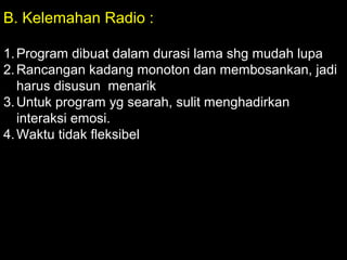 B. Kelemahan Radio :
1.Program dibuat dalam durasi lama shg mudah lupa
2.Rancangan kadang monoton dan membosankan, jadi
harus disusun menarik
3.Untuk program yg searah, sulit menghadirkan
interaksi emosi.
4.Waktu tidak fleksibel
 