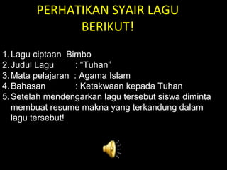 PERHATIKAN SYAIR LAGU
BERIKUT!
1.Lagu ciptaan Bimbo
2.Judul Lagu : “Tuhan”
3.Mata pelajaran : Agama Islam
4.Bahasan : Ketakwaan kepada Tuhan
5.Setelah mendengarkan lagu tersebut siswa diminta
membuat resume makna yang terkandung dalam
lagu tersebut!
 
