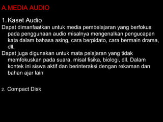 A.MEDIA AUDIO
1.Kaset Audio
Dapat dimanfaatkan untuk media pembelajaran yang berfokus
pada penggunaan audio misalnya mengenalkan pengucapan
kata dalam bahasa asing, cara berpidato, cara bermain drama,
dll.
Dapat juga digunakan untuk mata pelajaran yang tidak
memfokuskan pada suara, misal fisika, biologi, dll. Dalam
kontek ini siswa aktif dan berinteraksi dengan rekaman dan
bahan ajar lain
2. Compact Disk
 