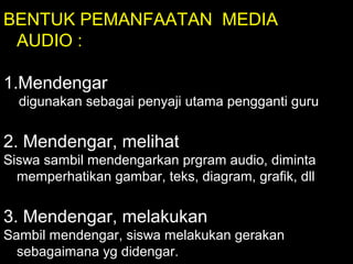 BENTUK PEMANFAATAN MEDIA
AUDIO :
1.Mendengar
digunakan sebagai penyaji utama pengganti guru
2. Mendengar, melihat
Siswa sambil mendengarkan prgram audio, diminta
memperhatikan gambar, teks, diagram, grafik, dll
3. Mendengar, melakukan
Sambil mendengar, siswa melakukan gerakan
sebagaimana yg didengar.
 