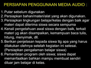 PERSIAPAN PENGGUNAAN MEDIA AUDIO :
1.Putar sebelum digunakan
2.Persiapkan bahan/materi/alat yang akan digunakan.
3.Persiapkan lingkungan belajar/kelas dengan baik agar
materi dapat diterima siswa secara sempurna
4.Kenali pengetahuan awal siswa dengan baik, terkait
materi yg akan disampaikan, kemampuan baca tulis,
hitung, menyimak, dll.
5.Berikan penjelasan kepada siswa ttg apa yang harus
dilakukan olehnya setelah kegiatan ini selesai.
(Persiapkan pengalaman belajar siswa)
6.Pemanfatan program oleh siswa; siswa dapat
memanfaatkan bahkan mampu membuat sendiri
diluar jam belajar di kelas.
 