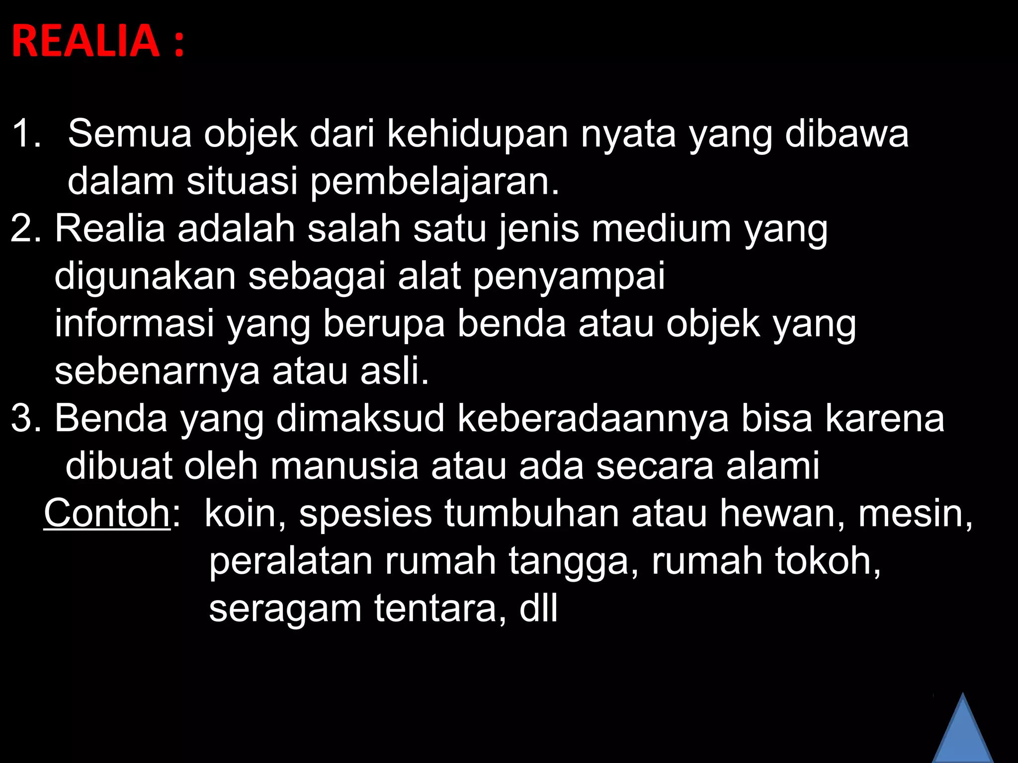 REALIA :
1. Semua objek dari kehidupan nyata yang dibawa
dalam situasi pembelajaran.
2. Realia adalah salah satu jenis medium yang
digunakan sebagai alat penyampai
informasi yang berupa benda atau objek yang
sebenarnya atau asli.
3. Benda yang dimaksud keberadaannya bisa karena
dibuat oleh manusia atau ada secara alami
Contoh: koin, spesies tumbuhan atau hewan, mesin,
peralatan rumah tangga, rumah tokoh,
seragam tentara, dll
 