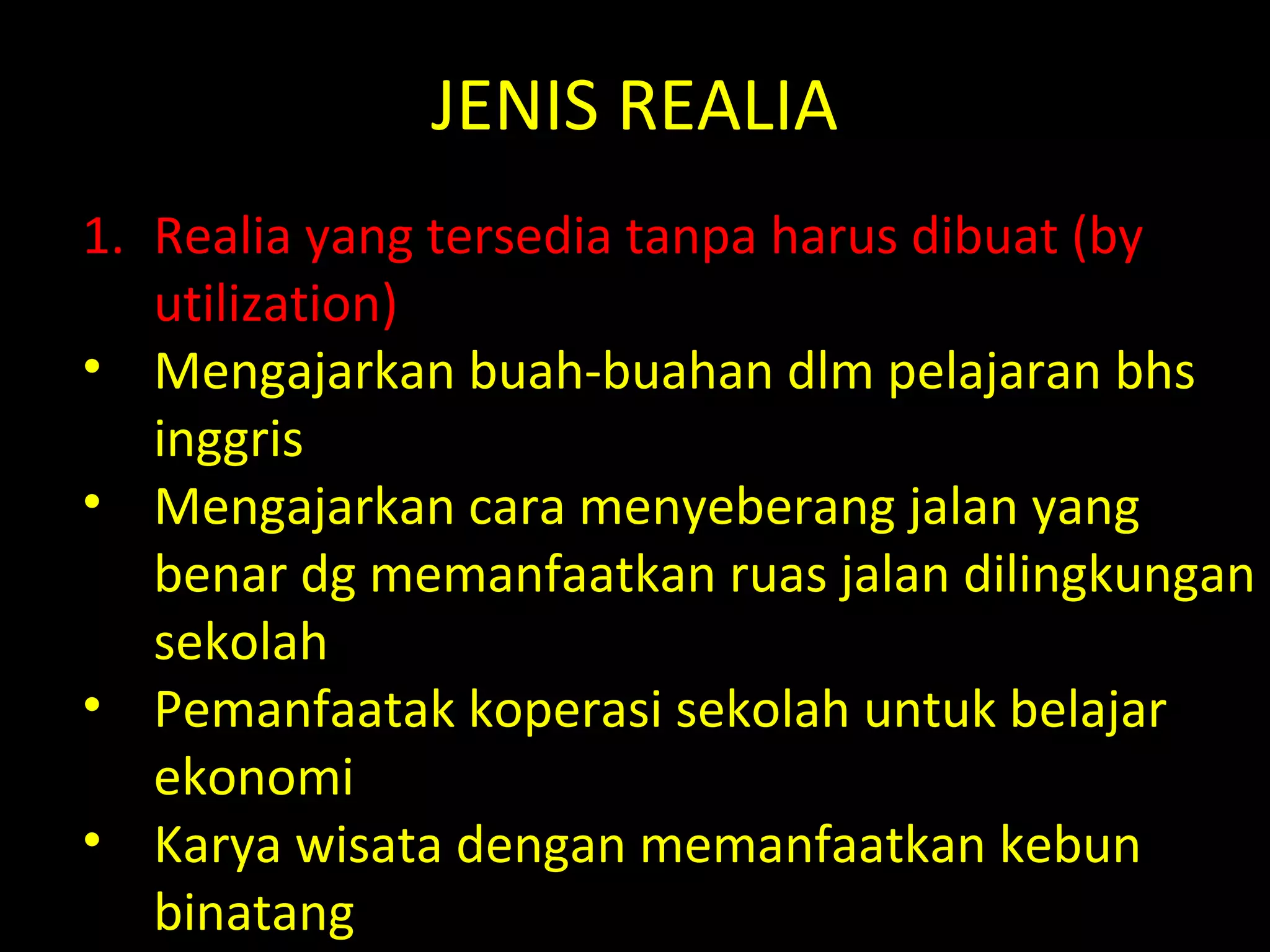 JENIS REALIA
1. Realia yang tersedia tanpa harus dibuat (by
utilization)
• Mengajarkan buah-buahan dlm pelajaran bhs
inggris
• Mengajarkan cara menyeberang jalan yang
benar dg memanfaatkan ruas jalan dilingkungan
sekolah
• Pemanfaatak koperasi sekolah untuk belajar
ekonomi
• Karya wisata dengan memanfaatkan kebun
binatang
 