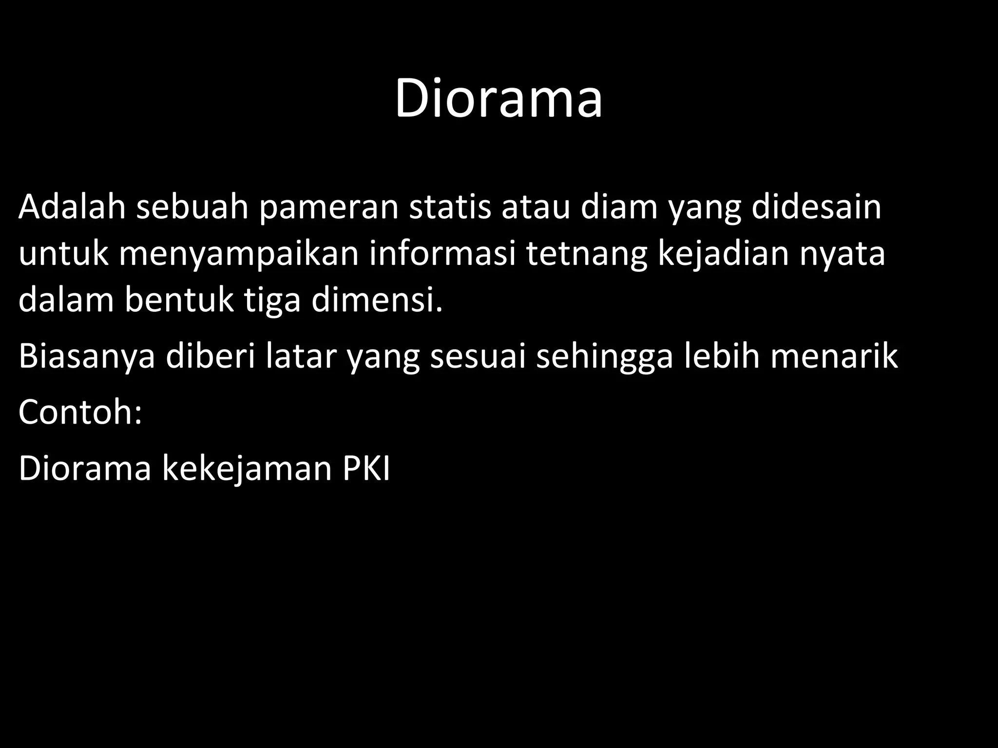 Diorama
Adalah sebuah pameran statis atau diam yang didesain
untuk menyampaikan informasi tetnang kejadian nyata
dalam bentuk tiga dimensi.
Biasanya diberi latar yang sesuai sehingga lebih menarik
Contoh:
Diorama kekejaman PKI
 