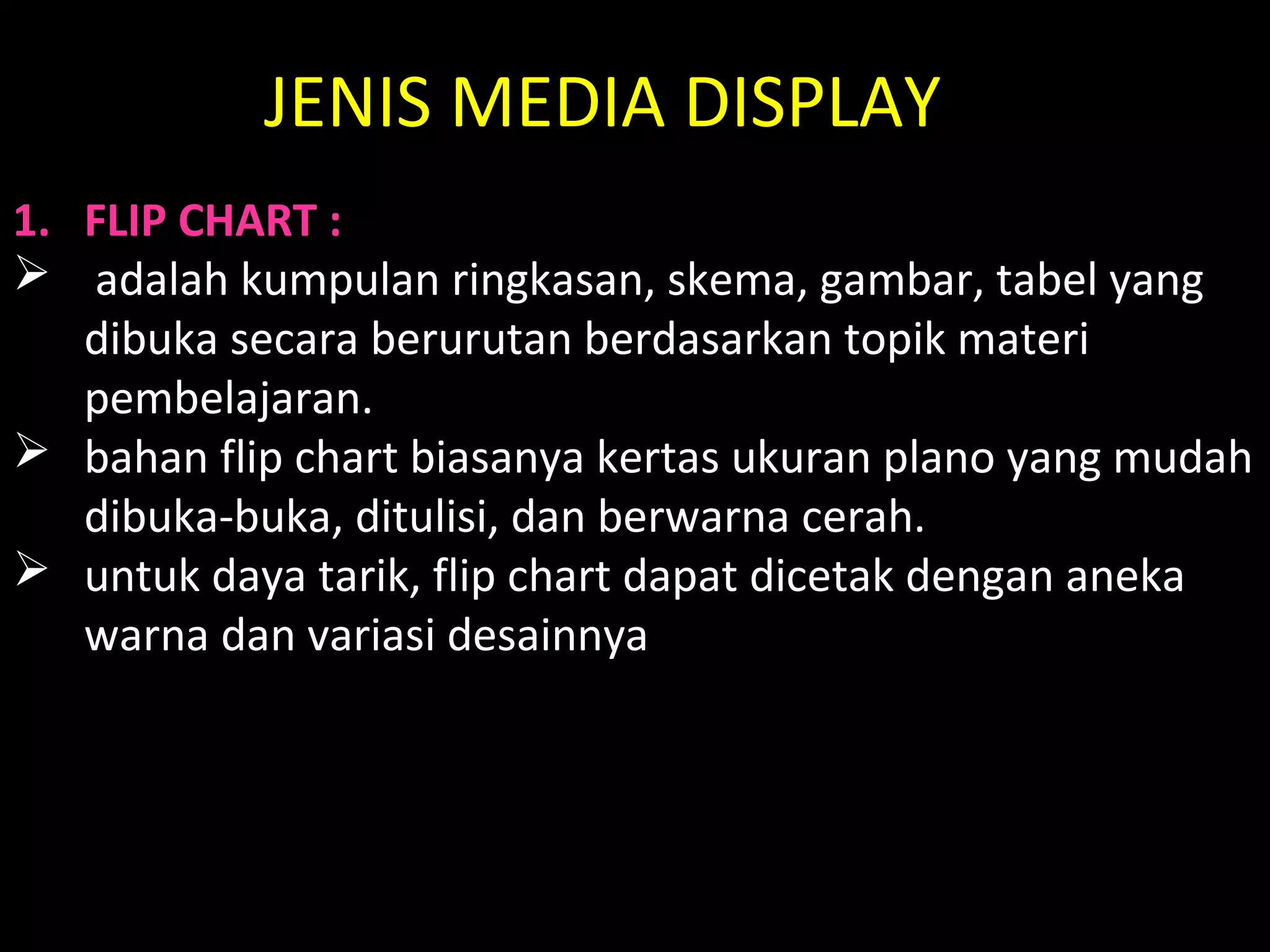JENIS MEDIA DISPLAY
1. FLIP CHART :
 adalah kumpulan ringkasan, skema, gambar, tabel yang
dibuka secara berurutan berdasarkan topik materi
pembelajaran.
 bahan flip chart biasanya kertas ukuran plano yang mudah
dibuka-buka, ditulisi, dan berwarna cerah.
 untuk daya tarik, flip chart dapat dicetak dengan aneka
warna dan variasi desainnya
 