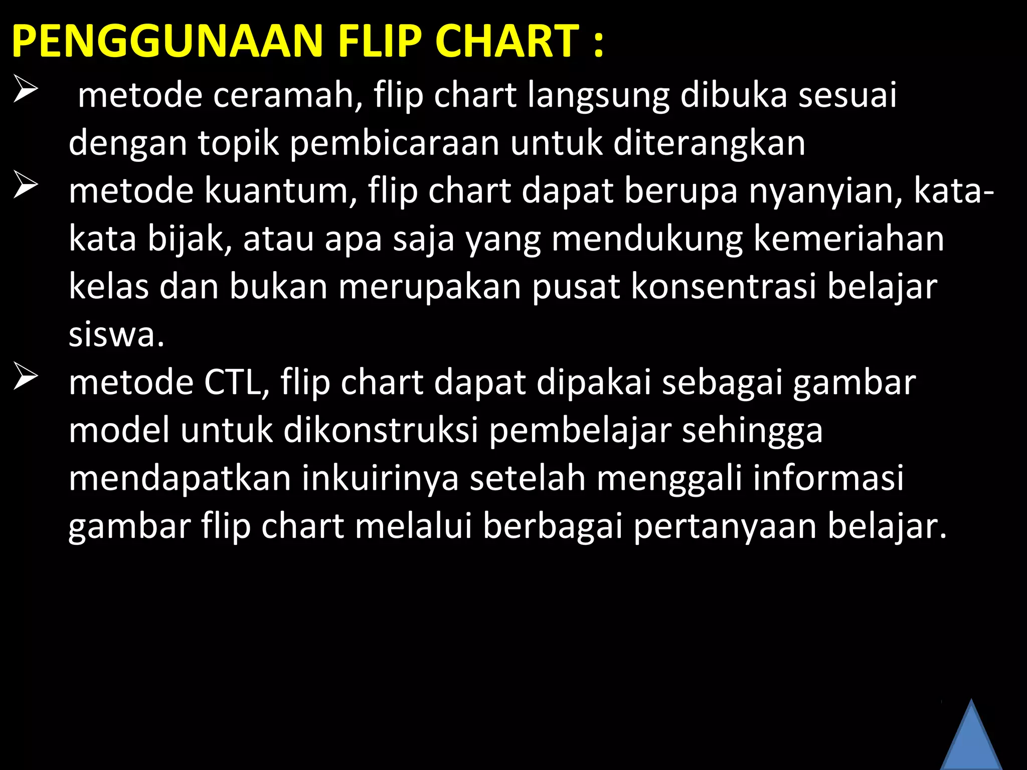 PENGGUNAAN FLIP CHART :
 metode ceramah, flip chart langsung dibuka sesuai
dengan topik pembicaraan untuk diterangkan
 metode kuantum, flip chart dapat berupa nyanyian, kata-
kata bijak, atau apa saja yang mendukung kemeriahan
kelas dan bukan merupakan pusat konsentrasi belajar
siswa.
 metode CTL, flip chart dapat dipakai sebagai gambar
model untuk dikonstruksi pembelajar sehingga
mendapatkan inkuirinya setelah menggali informasi
gambar flip chart melalui berbagai pertanyaan belajar.
 