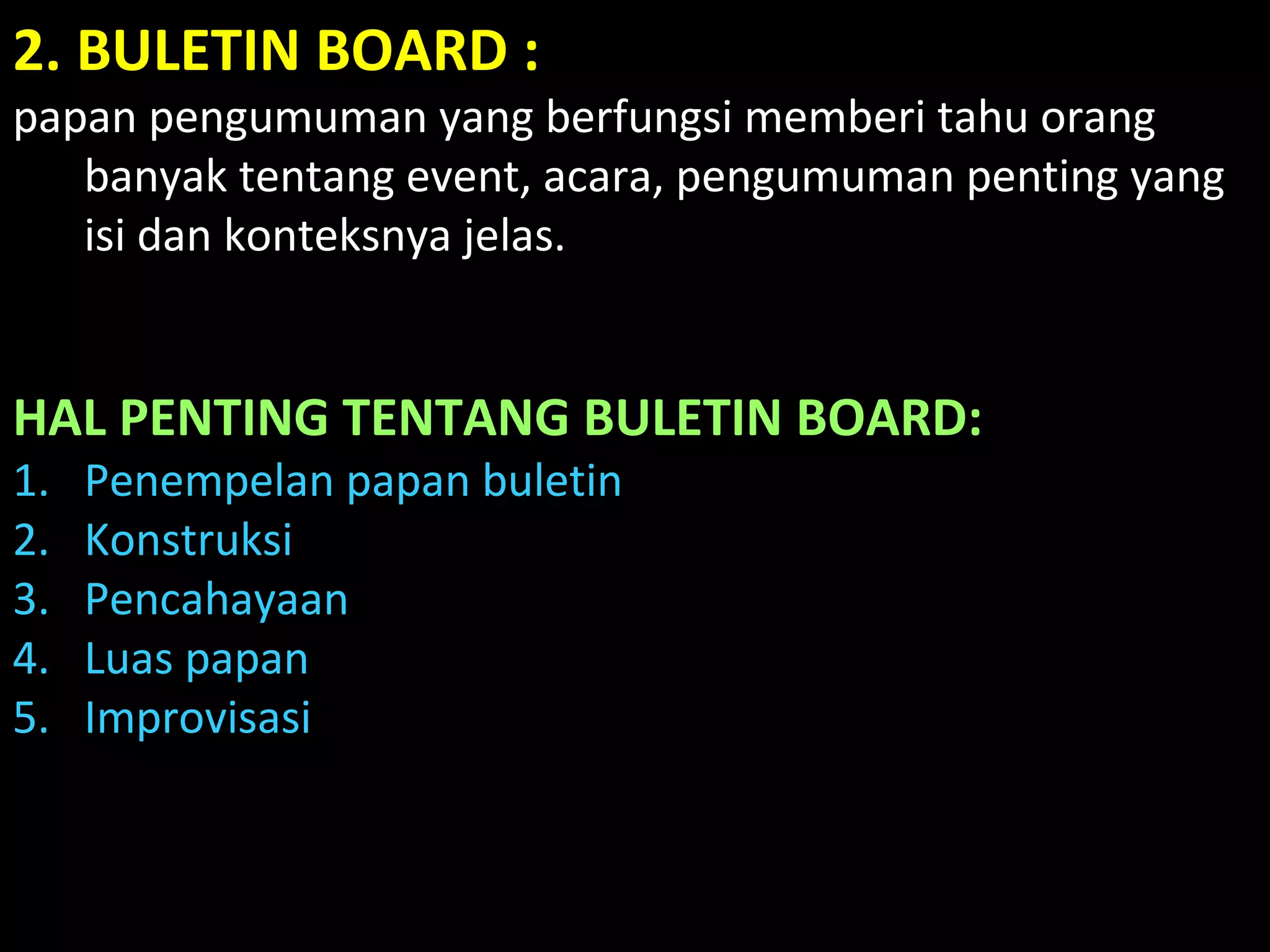 2. BULETIN BOARD :
papan pengumuman yang berfungsi memberi tahu orang
banyak tentang event, acara, pengumuman penting yang
isi dan konteksnya jelas.
HAL PENTING TENTANG BULETIN BOARD:
1. Penempelan papan buletin
2. Konstruksi
3. Pencahayaan
4. Luas papan
5. Improvisasi
 