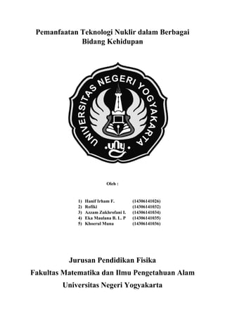 Pemanfaatan Teknologi Nuklir dalam Berbagai
Bidang Kehidupan
Oleh :
1) Hanif Irham F. (14306141026)
2) Rofiki (14306141032)
3) Azzam Zukhrofani I. (14306141034)
4) Eka Maulana B. L. P (14306141035)
5) Khoerul Muna (14306141036)
Jurusan Pendidikan Fisika
Fakultas Matematika dan Ilmu Pengetahuan Alam
Universitas Negeri Yogyakarta
 
