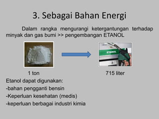 3. Sebagai Bahan Energi
Dalam rangka mengurangi ketergantungan terhadap
minyak dan gas bumi >> pengembangan ETANOL

1 ton
Etanol dapat digunakan:
-bahan pengganti bensin
-Keperluan kesehatan (medis)
-keperluan berbagai industri kimia

715 liter

 