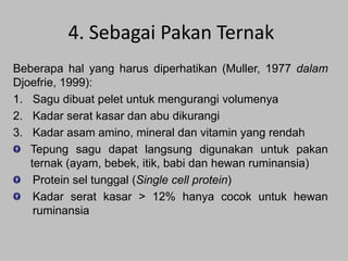 4. Sebagai Pakan Ternak
Beberapa hal yang harus diperhatikan (Muller, 1977 dalam
Djoefrie, 1999):
1. Sagu dibuat pelet untuk mengurangi volumenya
2. Kadar serat kasar dan abu dikurangi
3. Kadar asam amino, mineral dan vitamin yang rendah
Tepung sagu dapat langsung digunakan untuk pakan
ternak (ayam, bebek, itik, babi dan hewan ruminansia)
Protein sel tunggal (Single cell protein)
Kadar serat kasar > 12% hanya cocok untuk hewan
ruminansia

 