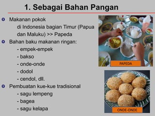 1. Sebagai Bahan Pangan
Makanan pokok
di Indonesia bagian Timur (Papua
dan Maluku) >> Papeda
Bahan baku makanan ringan:
- empek-empek
- bakso
- onde-onde
- dodol
- cendol, dll.
Pembuatan kue-kue tradisional
- sagu lempeng
- bagea
- sagu kelapa

PAPEDA

ONDE-ONDE

 